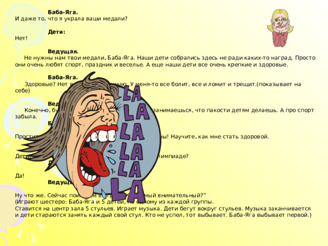  Баба-Яга.  И даже то, что я украла ваши медали?   Дети:  Нет!    Ведущая.   Не нужны нам твои медали, Баба-Яга. Наши дети собрались здесь не ради каких-то наград. Просто они очень любят спорт, праздник и веселье. А еще наши дети все очень крепкие и здоровые.    Баба-Яга.   Здоровые? Нет я этого не понимаю. У меня-то все болит, все и ломит и трещит.(показывает на себе)    Ведущая.   Конечно, будет болеть. Ты же только тем и занимаешься, что пакости детям делаешь. А про спорт забыла.   Баба-Яга.   Простите меня! Возьмите меня к себе в спортсмены! Научите, как мне стать здоровой.   Ведущая.   Дети, простим Бабу-Ягу? Оставим ее на нашей Олимпиаде?   Дети:   Да!   Ведущая.   Ну что же. Сейчас поиграем в игру – “Кто самый внимательный?”  (Играют шестеро: Баба-Яга и 5 детей, по одному из каждой группы.  Ставится на центр зала 5 стульев. Играет музыка. Дети бегут вокруг стульев. Музыка заканчивается и дети стараются занять каждый свой стул. Кто не успел, тот выбывает. Баба-Яга выбывает первой.) 