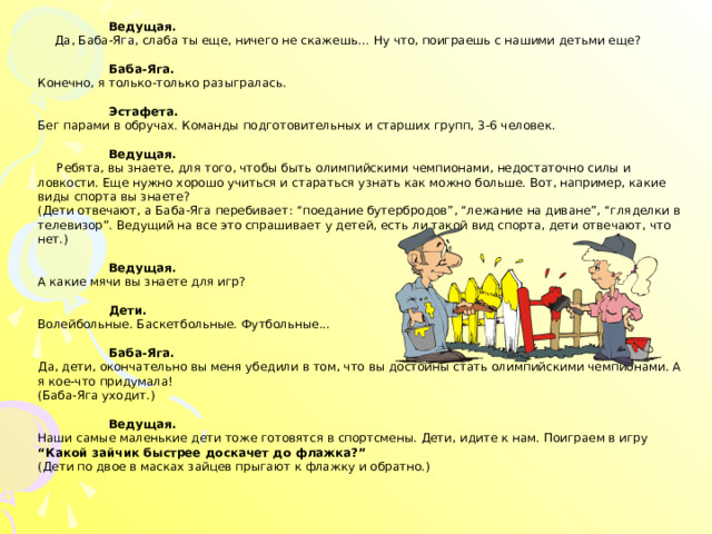 Ведущая.   Да, Баба-Яга, слаба ты еще, ничего не скажешь… Ну что, поиграешь с нашими детьми еще?  Баба-Яга.  Конечно, я только-только разыгралась.   Эстафета.  Бег парами в обручах. Команды подготовительных и старших групп, 3-6 человек.    Ведущая.   Ребята, вы знаете, для того, чтобы быть олимпийскими чемпионами, недостаточно силы и ловкости. Еще нужно хорошо учиться и стараться узнать как можно больше. Вот, например, какие виды спорта вы знаете?  (Дети отвечают, а Баба-Яга перебивает: “поедание бутербродов”, “лежание на диване”, “гляделки в телевизор”. Ведущий на все это спрашивает у детей, есть ли такой вид спорта, дети отвечают, что нет.)    Ведущая.   А какие мячи вы знаете для игр?    Дети.  Волейбольные. Баскетбольные. Футбольные...    Баба-Яга.  Да, дети, окончательно вы меня убедили в том, что вы достойны стать олимпийскими чемпионами. А я кое-что придумала!  (Баба-Яга уходит.)    Ведущая.   Наши самые маленькие дети тоже готовятся в спортсмены. Дети, идите к нам. Поиграем в игру “Какой зайчик быстрее доскачет до флажка?”  (Дети по двое в масках зайцев прыгают к флажку и обратно.) 