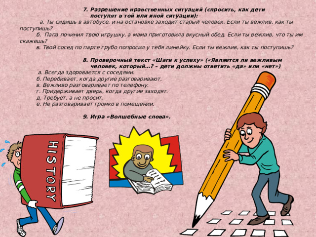   7. Разрешение нравственных ситуаций (спросить, как дети      поступят в той или иной ситуации):  а. Ты сидишь в автобусе, и на остановке заходит старый человек. Если ты вежлив, как ты поступишь?  б. Папа починил твою игрушку, а мама приготовила вкусный обед. Если ты вежлив, что ты им скажешь?  в. Твой сосед по парте грубо попросил у тебя линейку. Если ты вежлив, как ты поступишь?    8. Проверочный текст «Шаги к успеху» («Является ли вежливым     человек, который…? – дети должны ответить «да» или «нет»)  а. Всегда здоровается с соседями.  б. Перебивает, когда другие разговаривают.  в. Вежливо разговаривает по телефону.  г. Придерживает дверь, когда другие заходят.  д. Требует, а не просит.  е. Не разговаривает громко в помещении.    9. Игра «Волшебные слова».  