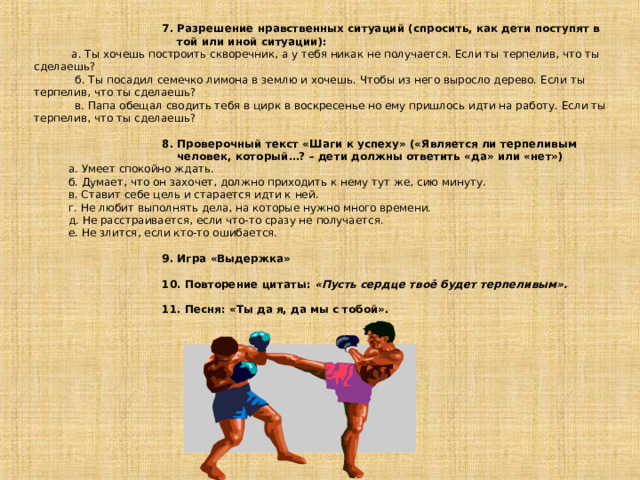  7. Разрешение нравственных ситуаций (спросить, как дети поступят в    той или иной ситуации):  а. Ты хочешь построить скворечник, а у тебя никак не получается. Если ты терпелив, что ты сделаешь?  б. Ты посадил семечко лимона в землю и хочешь. Чтобы из него выросло дерево. Если ты терпелив, что ты сделаешь?  в. Папа обещал сводить тебя в цирк в воскресенье но ему пришлось идти на работу. Если ты терпелив, что ты сделаешь?   8. Проверочный текст «Шаги к успеху» («Является ли терпеливым    человек, который…? – дети должны ответить «да» или «нет»)  а. Умеет спокойно ждать.  б. Думает, что он захочет, должно приходить к нему тут же, сию минуту.  в. Ставит себе цель и старается идти к ней.  г. Не любит выполнять дела, на которые нужно много времени.  д. Не расстраивается, если что-то сразу не получается.  е. Не злится, если кто-то ошибается.   9. Игра «Выдержка»   10. Повторение цитаты: «Пусть сердце твоё будет терпеливым».   11. Песня: «Ты да я, да мы с тобой». 