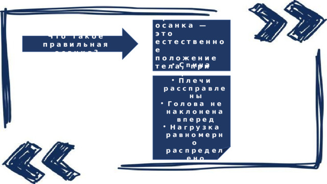 Правильная осанка — это естественное положение тела, при котором . Что такое правильная осанка? Спина прямая Плечи рассправлены Голова не наклонена вперед Нагрузка равномерно распределено 