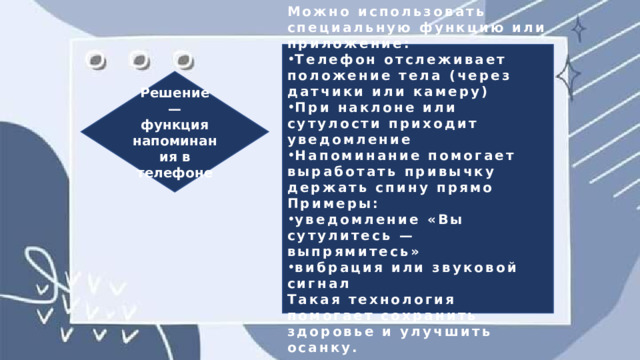 Можно использовать специальную функцию или приложение: Телефон отслеживает положение тела (через датчики или камеру) При наклоне или сутулости приходит уведомление Напоминание помогает выработать привычку держать спину прямо Примеры: уведомление «Вы сутулитесь — выпрямитесь» вибрация или звуковой сигнал Такая технология помогает сохранить здоровье и улучшить осанку. Решение — функция напоминания в телефоне 