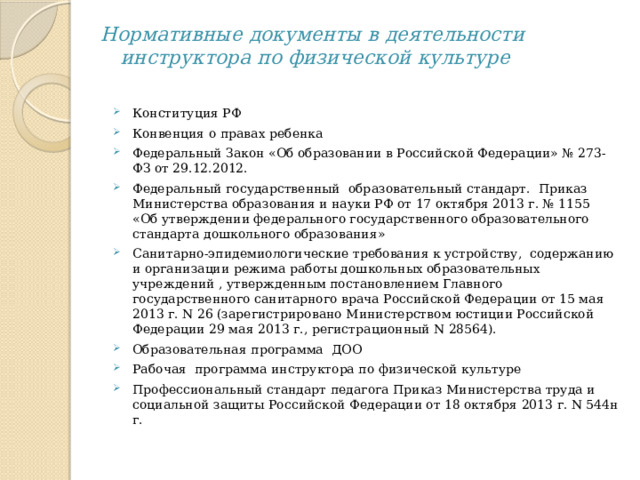 Нормативные документы в деятельности  инструктора по физической культуре   Конституция РФ Конвенция о правах ребенка Федеральный Закон «Об образовании в Российской Федерации» № 273-ФЗ от 29.12.2012. Федеральный государственный образовательный стандарт. Приказ Министерства образования и науки РФ от 17 октября 2013 г. № 1155 «Об утверждении федерального государственного образовательного стандарта дошкольного образования» Санитарно-эпидемиологические требования к устройству, содержанию и организации режима работы дошкольных образовательных учреждений , утвержденным постановлением Главного государственного санитарного врача Российской Федерации от 15 мая 2013 г. N 26 (зарегистрировано Министерством юстиции Российской Федерации 29 мая 2013 г., регистрационный N 28564). Образовательная программа ДОО Рабочая программа инструктора по физической культуре Профессиональный стандарт педагога Приказ Министерства труда и социальной защиты Российской Федерации от 18 октября 2013 г. N 544н г.  