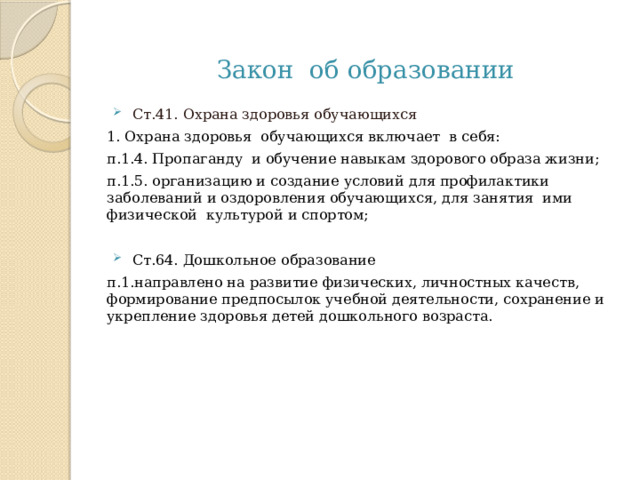 Закон об образовании Ст.41. Охрана здоровья обучающихся 1. Охрана здоровья обучающихся включает в себя: п.1.4. Пропаганду и обучение навыкам здорового образа жизни; п.1.5. организацию и создание условий для профилактики заболеваний и оздоровления обучающихся, для занятия ими физической культурой и спортом; Ст.64. Дошкольное образование п.1.направлено на развитие физических, личностных качеств, формирование предпосылок учебной деятельности, сохранение и укрепление здоровья детей дошкольного возраста. 