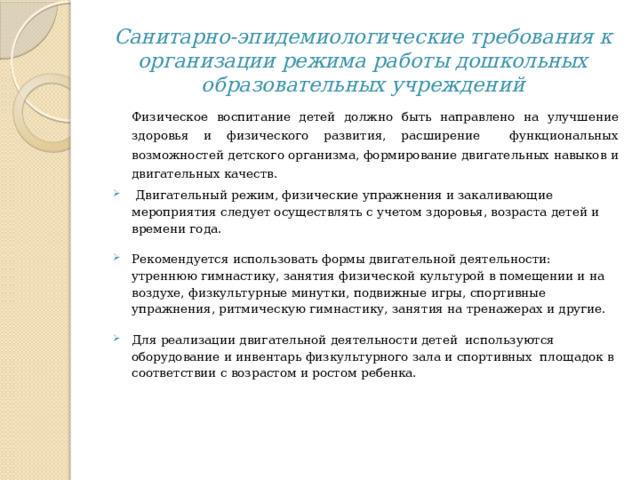 Санитарно-эпидемиологические требования к организации режима работы дошкольных образовательных учреждений Физическое воспитание детей должно быть направлено на улучшение здоровья и физического развития, расширение функциональных возможностей детского организма, формирование двигательных навыков и двигательных качеств.  Двигательный режим, физические упражнения и закаливающие мероприятия следует осуществлять с учетом здоровья, возраста детей и времени года. Рекомендуется использовать формы двигательной деятельности: утреннюю гимнастику, занятия физической культурой в помещении и на воздухе, физкультурные минутки, подвижные игры, спортивные упражнения, ритмическую гимнастику, занятия на тренажерах и другие. Для реализации двигательной деятельности детей используются оборудование и инвентарь физкультурного зала и спортивных площадок в соответствии с возрастом и ростом ребенка.   