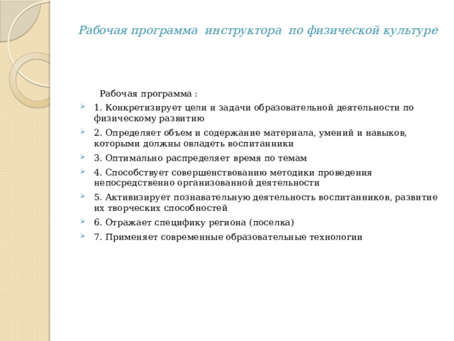 Рабочая программа инструктора по физической культуре  Рабочая программа : 1. Конкретизирует цели и задачи образовательной деятельности по физическому развитию 2. Определяет объем и содержание материала, умений и навыков, которыми должны овладеть воспитанники 3. Оптимально распределяет время по темам 4. Способствует совершенствованию методики проведения непосредственно организованной деятельности 5. Активизирует познавательную деятельность воспитанников, развитие их творческих способностей 6. Отражает специфику региона (поселка) 7. Применяет современные образовательные технологии   