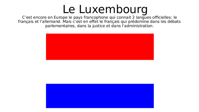  Le Luxembourg  C’est encore en Europe le pays francophone qui connait 2 langues officielles : le français et l’allemand. Mais c’est en effet le français qui prédomine dans les débats parlementaires, dans la justice et dans l’administration . 