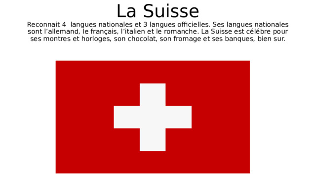 La Suisse  Reconnait 4 langues nationales et 3 langues officielles. Ses langues nationales sont l’allemand, le français, l’italien et le romanche. La Suisse est célébre pour ses montres et horloges, son chocolat, son fromage et ses banques, bien sur. 