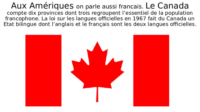 Aux Amériques on parle aussi francais. Le Canada compte dix provinces dont trois regroupent l’essentiel de la population francophone. La loi sur les langues officielles en 1967 fait du Canada un Etat bilingue dont l’anglais et le français sont les deux langues officielles. 