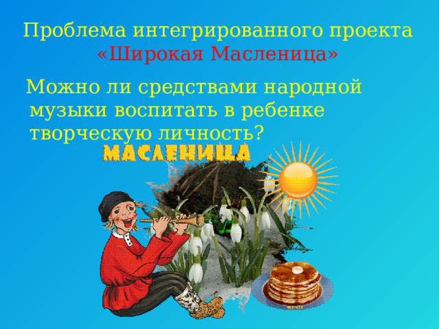 Проблема интегрированного проекта   «Широкая Масленица»   Можно ли средствами народной музыки воспитать в ребенке творческую личность? 