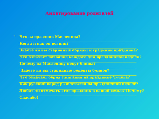 Анкетирование родителей    Что за праздник Масленица?  __________________________________________________________________  Когда и как он возник?  __________________________________________________________________  Знаете ли вы старинные обряды и традиции праздника?  __________________________________________________________________  Что означает название каждого дня праздничной недели?  __________________________________________________________________  Почему на Масленицу пекут блины?  __________________________________________________________________  Знаете ли вы старинные рецепты блинов?  __________________________________________________________________  Что означает обряд сжигания на празднике Чучела?  __________________________________________________________________  Как русский народ развлекался на праздничной неделе?  __________________________________________________________________  Любят ли отмечать этот праздник в вашей семье? Почему?  __________________________________________________________________  Спасибо! 