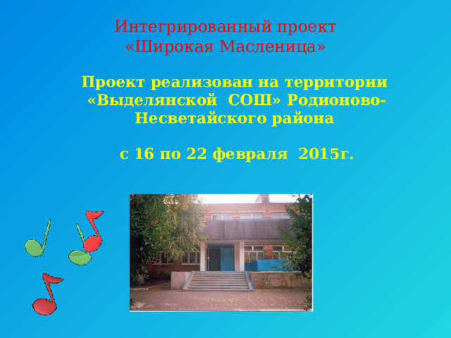 Интегрированный проект  «Широкая Масленица»   Проект реализован на территории  «Выделянской СОШ» Родионово-Несветайского района   с 16 по 22 февраля 2015г. 