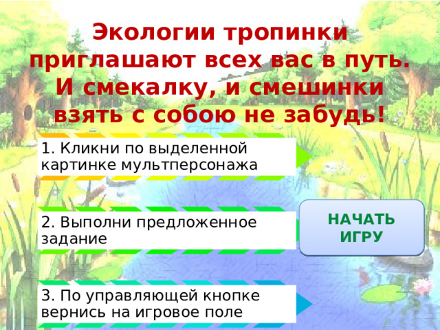 Экологии тропинки приглашают всех вас в путь.  И смекалку, и смешинки взять с собою не забудь! 1. Кликни по выделенной картинке мультперсонажа ПРАВИЛА ИГРЫ НАЧАТЬ ИГРУ 2. Выполни предложенное задание 3. По управляющей кнопке вернись на игровое поле 