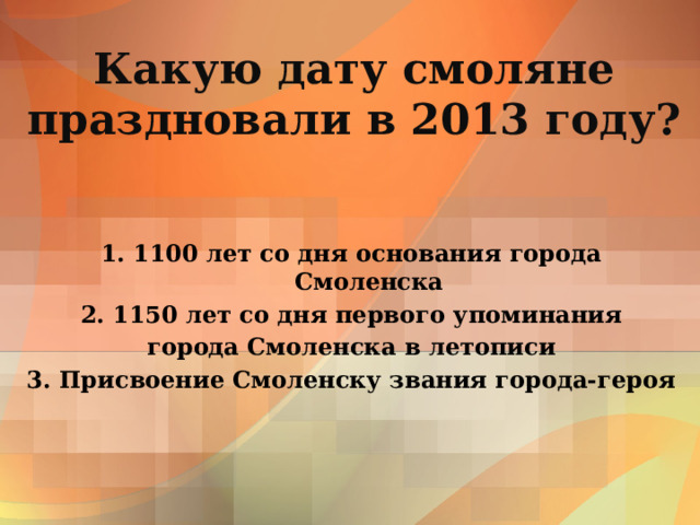 Какую дату смоляне праздновали в 2013 году? 1. 1100 лет со дня основания города Смоленска 2. 1150 лет со дня первого упоминания города Смоленска в летописи 3. Присвоение Смоленску звания города-героя 