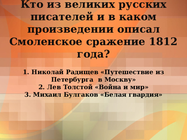 Кто из великих русских писателей и в каком произведении описал Смоленское сражение 1812 года? 1. Николай Радищев «Путешествие из Петербурга в Москву»  2. Лев Толстой «Война и мир»  3. Михаил Булгаков «Белая гвардия» 