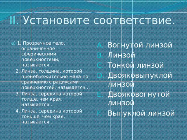 II. Установите соответствие. а) 1. Прозрачное тело, ограниченное сферическими поверхностями, называется… Вогнутой линзой Линзой Тонкой линзой Двояковыпуклой линзой Двояковогнутой линзой Выпуклой линзой  2. Линза, толщина, которой пренебрежительно мала по сравнению с радиусами поверхностей, называется…  3. Линза, середина которой толще, чем края, называется…  4. Линза, середина которой тоньше, чем края, называется… 