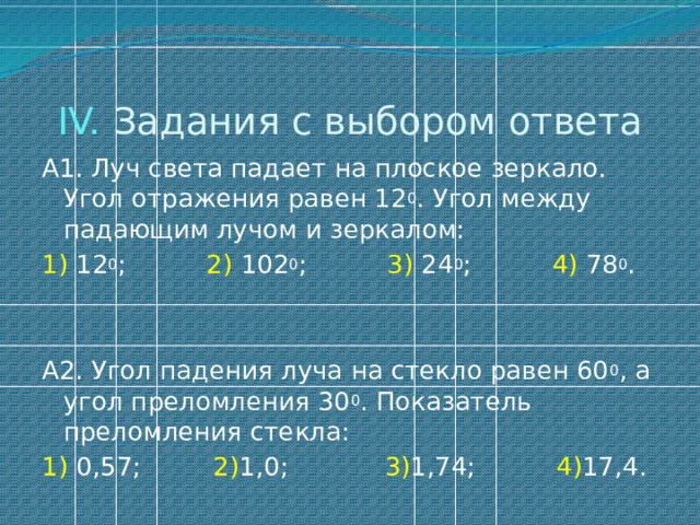 IV. Задания с выбором ответа А1. Луч света падает на плоское зеркало. Угол отражения равен 12 0 . Угол между падающим лучом и зеркалом: 1) 12 0 ; 2) 102 0 ; 3) 24 0 ; 4) 78 0 . А2. Угол падения луча на стекло равен 60 0 , а угол преломления 30 0 . Показатель преломления стекла: 1) 0,57; 2) 1,0; 3) 1,74; 4) 17,4. 