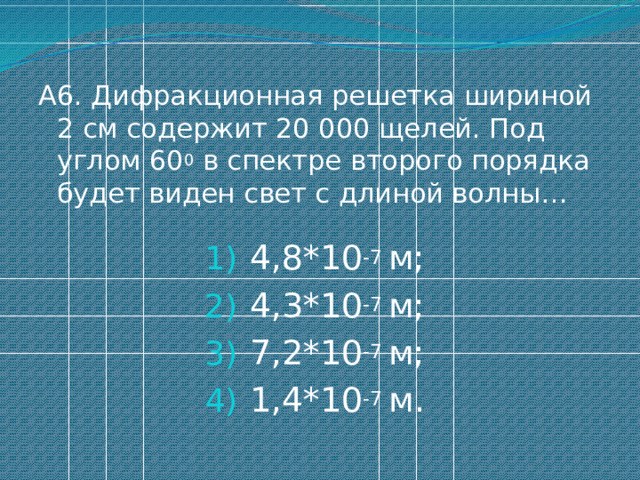А6. Дифракционная решетка шириной 2 см содержит 20 000 щелей. Под углом 60 0 в спектре второго порядка будет виден свет с длиной волны… 4,8*10 -7 м; 4,3*10 -7 м; 7,2*10 -7 м; 1,4*10 -7 м. 