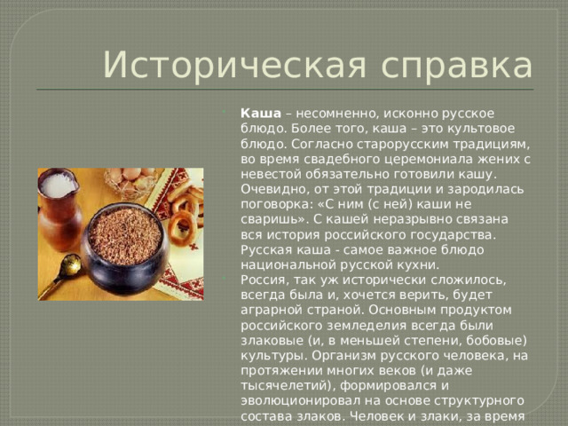 Историческая справка Каша – несомненно, исконно русское блюдо. Более того, каша – это культовое блюдо. Согласно старорусским традициям, во время свадебного церемониала жених с невестой обязательно готовили кашу. Очевидно, от этой традиции и зародилась поговорка: «С ним (с ней) каши не сваришь». С кашей неразрывно связана вся история российского государства. Русская каша - самое важное блюдо национальной русской кухни. Россия, так уж исторически сложилось, всегда была и, хочется верить, будет аграрной страной. Основным продуктом российского земледелия всегда были злаковые (и, в меньшей степени, бобовые) культуры. Организм русского человека, на протяжении многих веков (и даже тысячелетий), формировался и эволюционировал на основе структурного состава злаков. Человек и злаки, за время совместного существования, создали неразрывное сообщество. 