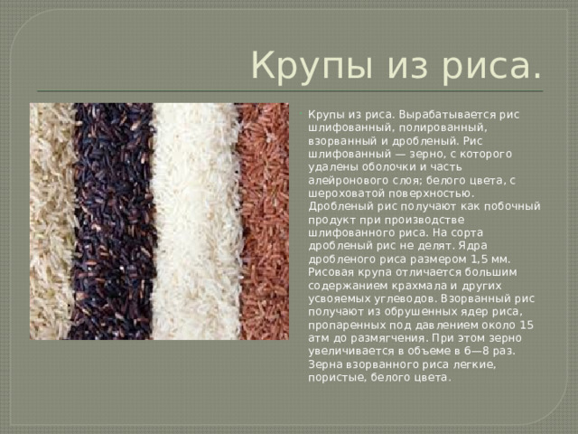 Крупы из риса. Крупы из риса. Вырабатывается рис шлифованный, полированный, взорванный и дробленый. Рис шлифованный — зерно, с которого удалены оболочки и часть алейронового слоя; белого цвета, с шероховатой поверхностью. Дробленый рис получают как побочный продукт при производстве шлифованного риса. На сорта дробленый рис не делят. Ядра дробленого риса размером 1,5 мм. Рисовая крупа отличается большим содержанием крахмала и других усвояемых углеводов. Взорванный рис получают из обрушенных ядер риса, пропаренных под давлением около 15 атм до размягчения. При этом зерно увеличивается в объеме в 6—8 раз. Зерна взорванного риса легкие, пористые, белого цвета . 