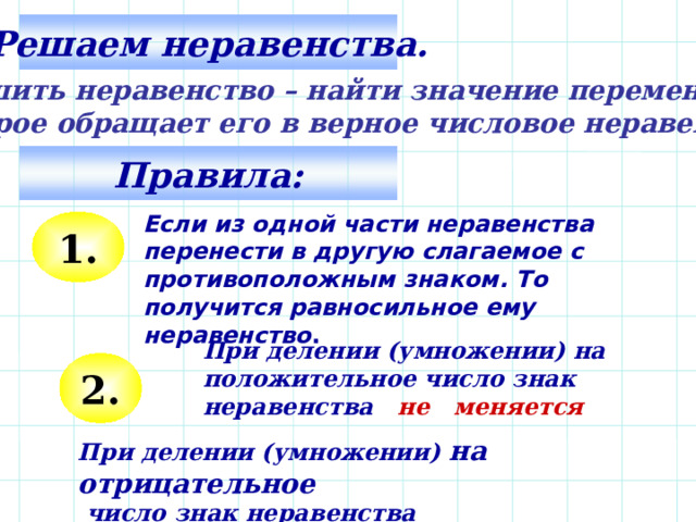 Решаем неравенства. Решить неравенство – найти значение переменной, которое обращает его в верное числовое неравенство. Правила: Если из одной части неравенства перенести в другую слагаемое с противоположным знаком. То получится равносильное ему неравенство .  1. При делении (умножении) на положительное число знак неравенства не меняется 2 . При делении (умножении) на отрицательное  число знак неравенства меняется 