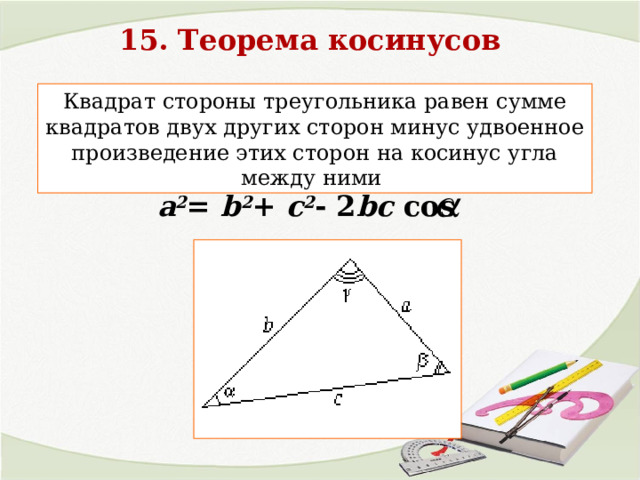 15. Теорема косинусов Квадрат стороны треугольника равен сумме квадратов двух других сторон минус удвоенное произведение этих сторон на косинус угла между ними a 2 = b 2 + c 2 - 2 bc cos  