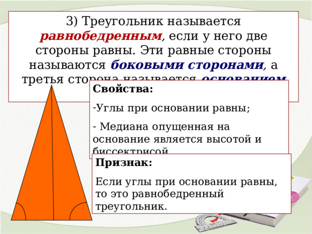 3) Треугольник называется равнобедренным , если у него две стороны равны. Эти равные стороны называются боковыми сторонами , а третья сторона называется основанием  треугольника. Свойства:  Углы при основании равны;  Медиана опущенная на основание является высотой и биссектрисой. Признак: Если углы при основании равны, то это равнобедренный треугольник. 