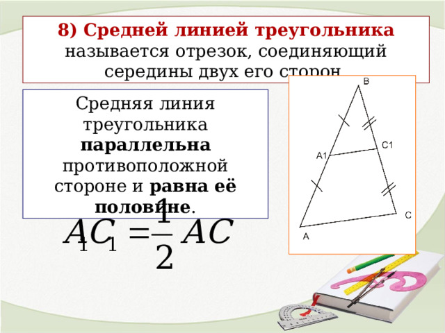 8) Средней линией треугольника называется отрезок, соединяющий середины двух его сторон. Средняя линия треугольника параллельна противоположной стороне и равна её половине . 