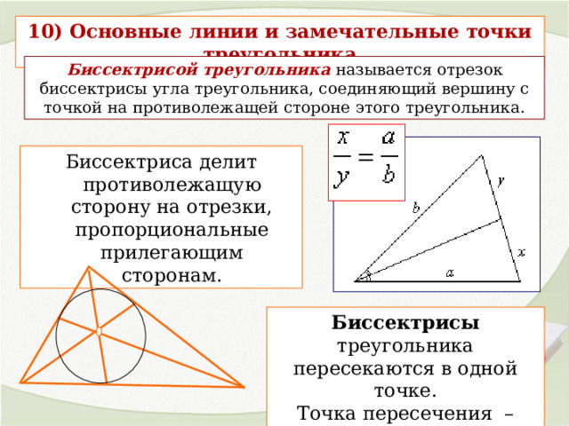 10) Основные линии и замечательные точки треугольника Биссектрисой треугольника  называется отрезок биссектрисы угла треугольника, соединяющий вершину с точкой на противолежащей стороне этого треугольника. Биссектриса делит противолежащую сторону на отрезки, пропорциональные прилегающим сторонам. Биссектрисы треугольника пересекаются в одной точке. Точка пересечения – центр вписанной окружности . 