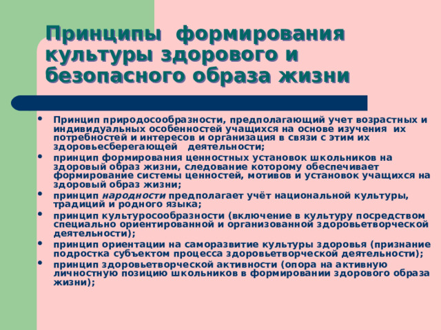 Принципы формирования культуры здорового и безопасного образа жизни Принцип природосообразности, предполагающий учет возрастных и индивидуальных особенностей учащихся на основе изучения их потребностей и интересов и организация в связи с этим их здоровьесберегающей деятельности; принцип формирования ценностных установок школьников на здоровый образ жизни, следование которому обеспечивает формирование системы ценностей, мотивов и установок учащихся на здоровый образ жизни; принцип народности предполагает учёт национальной культуры, традиций и родного языка; принцип культуросообразности (включение в культуру посредством специально ориентированной и организованной здоровьетворческой деятельности); принцип ориентации на саморазвитие культуры здоровья (признание подростка субъектом процесса здоровьетворческой деятельности); принцип здоровьетворческой активности (опора на активную личностную позицию школьников в формировании здорового образа жизни); 