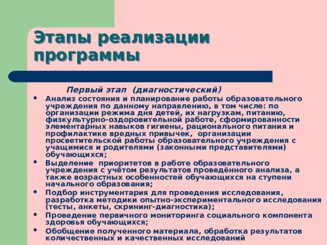 Этапы реализации программы  Первый этап (диагностический) Анализ состояния и планирование работы образовательного учреждения по данному направлению, в том числе: по организации режима дня детей, их нагрузкам, питанию, физкультурно-оздоровительной работе, сформированности элементарных навыков гигиены, рационального питания и профилактике вредных привычек, организации просветительской работы образовательного учреждения с учащимися и родителями (законными представителями) обучающихся; Выделение приоритетов в работе образовательного учреждения с учётом результатов проведённого анализа, а также возрастных особенностей обучающихся на ступени начального образования; Подбор инструментария для проведения исследования, разработка методики опытно-экспериментального исследования (тесты, анкеты, скрининг-диагностика); Проведение первичного мониторинга социального компонента здоровья обучающихся; Обобщение полученного материала, обработка результатов количественных и качественных исследований 