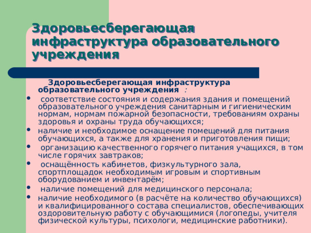 Здоровьесберегающая инфраструктура образовательного учреждения  Здоровьесберегающая инфраструктура образовательного учреждения :  соответствие состояния и содержания здания и помещений образовательного учреждения санитарным и гигиеническим нормам, нормам пожарной безопасности, требованиям охраны здоровья и охраны труда обучающихся; наличие и необходимое оснащение помещений для питания обучающихся, а также для хранения и приготовления пищи;  организацию качественного горячего питания учащихся, в том числе горячих завтраков;  оснащённость кабинетов, физкультурного зала, спортплощадок необходимым игровым и спортивным оборудованием и инвентарём;  наличие помещений для медицинского персонала; наличие необходимого (в расчёте на количество обучающихся) и квалифицированного состава специалистов, обеспечивающих оздоровительную работу с обучающимися (логопеды, учителя физической культуры, психологи, медицинские работники). 