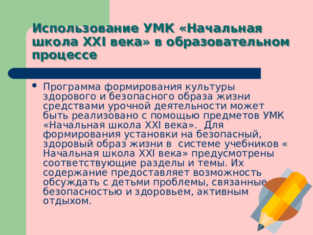 Использование УМК «Начальная школа XXI века» в образовательном процессе Программа формирования культуры здорового и безопасного образа жизни средствами урочной деятельности может быть реализовано с помощью предметов УМК «Начальная школа XXI века».  Для формирования установки на безопасный, здоровый образ жизни в  системе учебников « Начальная школа XXI века» предусмотрены соответствующие разделы и темы. Их содержание предоставляет возможность обсуждать с детьми проблемы, связанные с безопасностью и здоровьем, активным отдыхом. 