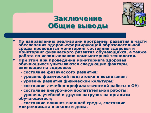 Заключение  Общие выводы По направлению реализации программы развития в части обеспечения здоровьеформирующей образовательной среды проводится мониторинг состояния здоровья и мониторинг физического развития обучающихся, а также работа по использованию компьютерной технологии. При этом при проведении мониторинга здоровья обучающихся учитываются следующие факторы, влияющие на здоровье:  - состояние физического развития;  - уровень физической подготовки и воспитания;  - уровень развития физической культуры;  - состояние лечебно-профилактической работы в ОУ;  - состояние внеурочной воспитательной работы;  - уровень учебной и других нагрузок на организм обучающегося;  - состояние влияния внешней среды, состояние микроклимата в школе и дома.  