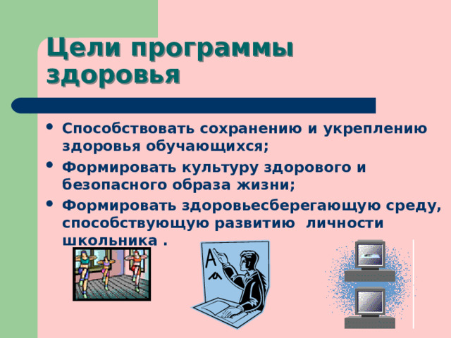 Цели программы здоровья Способствовать сохранению и укреплению здоровья обучающихся; Формировать культуру здорового и безопасного образа жизни; Формировать здоровьесберегающую среду, способствующую развитию личности школьника . 