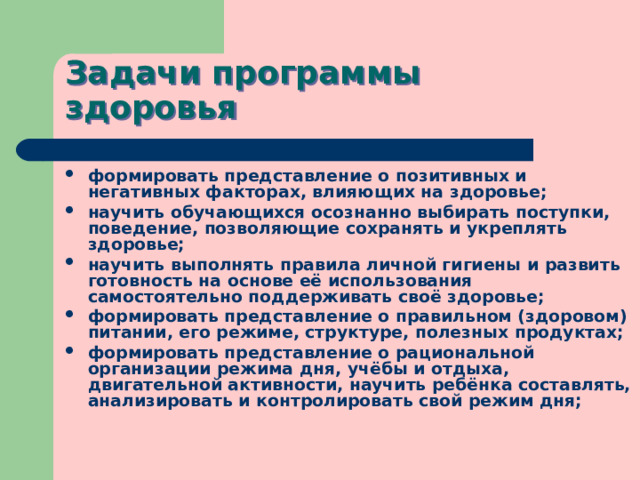 Задачи программы здоровья формировать представление о позитивных и негативных факторах, влияющих на здоровье; научить обучающихся осознанно выбирать поступки, поведение, позволяющие сохранять и укреплять здоровье; научить выполнять правила личной гигиены и развить готовность на основе её использования самостоятельно поддерживать своё здоровье; формировать представление о правильном (здоровом) питании, его режиме, структуре, полезных продуктах; формировать представление о рациональной организации режима дня, учёбы и отдыха, двигательной активности, научить ребёнка составлять, анализировать и контролировать свой режим дня; 