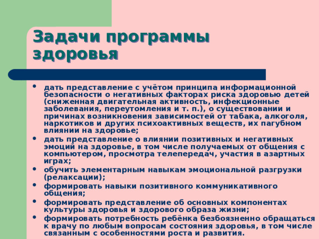 Задачи программы здоровья дать представление с учётом принципа информационной безопасности о негативных факторах риска здоровью детей (сниженная двигательная активность, инфекционные заболевания, переутомления и т. п.), о существовании и причинах возникновения зависимостей от табака, алкоголя, наркотиков и других психоактивных веществ, их пагубном влиянии на здоровье; дать представление о влиянии позитивных и негативных эмоций на здоровье, в том числе получаемых от общения с компьютером, просмотра телепередач, участия в азартных играх; обучить элементарным навыкам эмоциональной разгрузки (релаксации); формировать навыки позитивного коммуникативного общения; формировать представление об основных компонентах культуры здоровья и здорового образа жизни; формировать потребность ребёнка безбоязненно обращаться к врачу по любым вопросам состояния здоровья, в том числе связанным с особенностями роста и развития. 