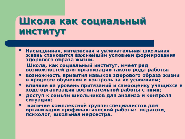 Школа как социальный институт Насыщенная, интересная и увлекательная школьная жизнь становится важнейшим условием формирования здорового образа жизни.  Школа, как социальный институт, имеет ряд возможностей для организации такого рода работы: возможность привития навыков здорового образа жизни в процессе обучения и контроль за их усвоением; влияние на уровень притязаний и самооценку учащихся в ходе организации воспитательной работы с ними; доступ к семьям школьников для анализа и контроля ситуации;  наличие комплексной группы специалистов для организации профилактической работы: педагоги, психолог, школьная медсестра. 