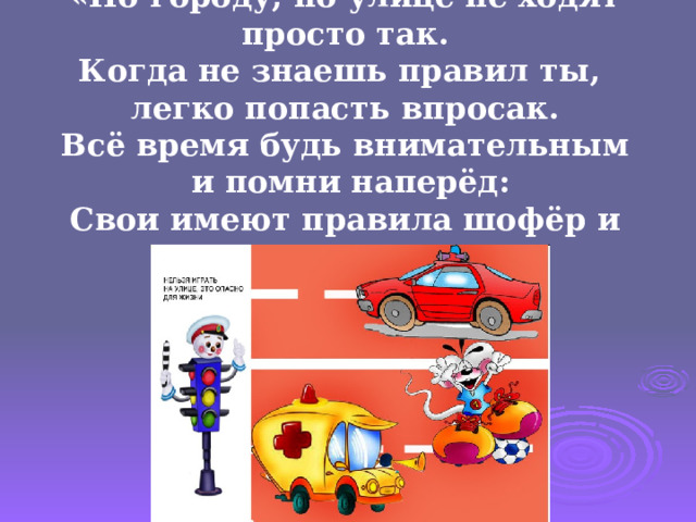 «По городу, по улице не ходят просто так.  Когда не знаешь правил ты, легко попасть впросак.  Всё время будь внимательным  и помни наперёд:  Свои имеют правила шофёр и пешеход». 