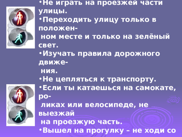 ПАМЯТКА  Не играть на проезжей части улицы. Переходить улицу только в положен-  ном месте и только на зелёный свет. Изучать правила дорожного движе-  ния. Не цепляться к транспорту. Если ты катаешься на самокате, ро-  ликах или велосипеде, не выезжай  на проезжую часть. Вышел на прогулку – не ходи со дво-  ра.   