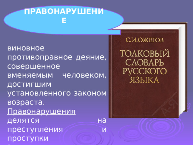 ПРАВОНАРУШЕНИЕ  виновное противоправное деяние, совершенное вменяемым человеком, достигшим установленного законом возраста. Правонарушения делятся на преступления и проступки (гражданские, административные, дисциплинарные). 
