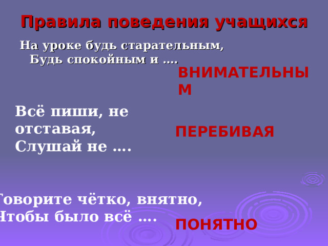 Правила поведения учащихся На уроке будь старательным,  Будь спокойным и ….   ВНИМАТЕЛЬНЫМ Всё пиши, не отставая,  Слушай не …. ПЕРЕБИВАЯ Говорите чётко, внятно,  Чтобы было всё …. ПОНЯТНО 5 