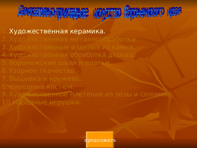 Художественная керамика. Художественная металлообработка. Художественные изделия из камня. Художественная обработка дерева. Воронежские шали и платки. Узорное ткачество. Вышивка и кружево. Народный костюм. Художественное плетение из лозы и соломки. Народные игрушки. продолжить 