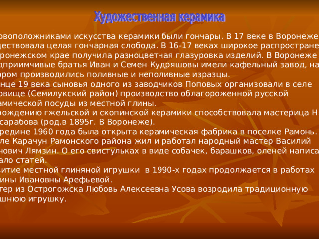 Основоположниками искусства керамики были гончары. В 17 веке в Воронеже  существовала целая гончарная слобода. В 16-17 веках широкое распространение в Воронежском крае получила разноцветная глазуровка изделий. В Воронеже предприимчивые братья Иван и Семен Кудряшовы имели кафельный завод, на котором производились поливные и неполивные изразцы. В конце 19 века сыновья одного из заводчиков Поповых организовали в селе Ендовище (Семилукский район) производство облагороженной русской керамической посуды из местной глины. Возрождению гжельской и скопинской керамики способствовала мастерица Н.И.  Бессарабова (род.в 1895г. В Воронеже). В середине 1960 года была открыта керамическая фабрика в поселке Рамонь. В селе Карачун Рамонского района жил и работал народный мастер Василий Иванович Лямзин. О его свистульках в виде собачек, барашков, оленей написано немало статей. Развитие местной глиняной игрушки в 1990-х годах продолжается в работах  Галины Ивановны Арефьевой. Мастер из Острогожска Любовь Алексеевна Усова возродила традиционную  здешнюю игрушку. 