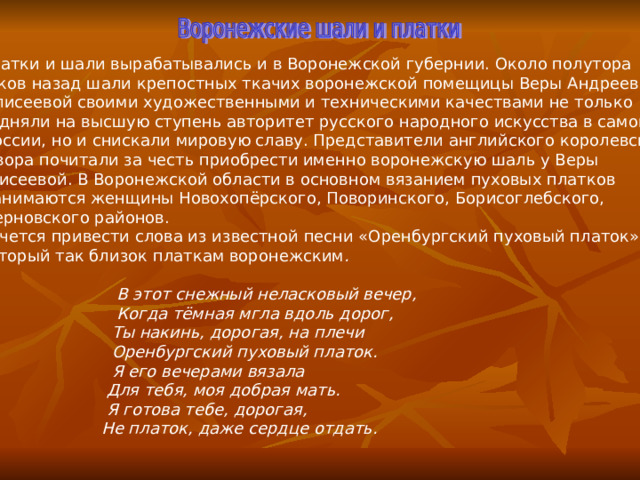 Платки и шали вырабатывались и в Воронежской губернии. Около полутора веков назад шали крепостных ткачих воронежской помещицы Веры Андреевны  Елисеевой своими художественными и техническими качествами не только подняли на высшую ступень авторитет русского народного искусства в самой  России, но и снискали мировую славу. Представители английского королевского  двора почитали за честь приобрести именно воронежскую шаль у Веры Елисеевой. В Воронежской области в основном вязанием пуховых платков  занимаются женщины Новохопёрского, Поворинского, Борисоглебского,  Терновского районов. Хочется привести слова из известной песни «Оренбургский пуховый платок», который так близок платкам воронежским .    В этот снежный неласковый вечер,  Когда тёмная мгла вдоль дорог,  Ты накинь, дорогая, на плечи  Оренбургский пуховый платок.  Я его вечерами вязала  Для тебя, моя добрая мать.  Я готова тебе, дорогая,  Не платок, даже сердце отдать. 