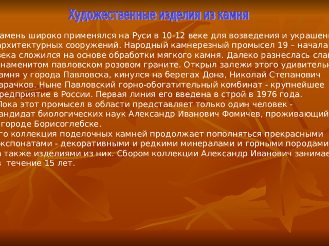 Камень широко применялся на Руси в 10-12 веке для возведения и украшения  архитектурных сооружений. Народный камнерезный промысел 19 – начала 20  века сложился на основе обработки мягкого камня. Далеко  разнеслась слава о  знаменитом павловском розовом граните. Открыл залежи этого удивительного камня у города Павловска, кинулся на берегах Дона, Николай Степанович Тарачков. Ныне Павловский горно-обогатительный комбинат - крупнейшее предприятие в России. Первая линия его введена в строй в 1976 года.  Пока этот промысел в области представляет только один человек - кандидат биологических наук Александр Иванович Фомичев, проживающий в городе Борисоглебске. Его коллекция поделочных камней продолжает пополняться прекрасными  экспонатами - декоративными и редкими минералами и горными породами,  а также изделиями из них. Сбором коллекции Александр Иванович занимается  в течение 15 лет. 