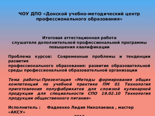 ЧОУ ДПО «Донской учебно-методический центр профессионального образования» Итоговая аттестационная работа слушателя дополнительной профессиональной программы повышения квалификации Проблема курсов:  Современные проблемы и тенденции развития профессионального образования: развитие образовательной среды профессиональной образовательной организации Тема работы:  Презентация «Методы формирования общих компетенций по учебной практике ПМ 01 Технология приготовления полуфабрикатов для сложной кулинарной продукции для специальности СПО 19.02.10 Технология продукции общественного питания» Исполнитель :  Фадеенко Лидия Николаевна , мастер «АКСУ» 2015 
