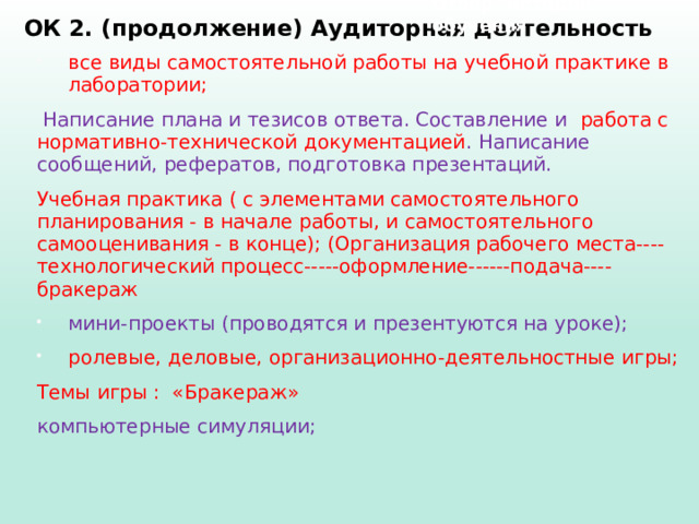 Отбор методов обучения ОК 2. (продолжение) Аудиторная деятельность   все виды самостоятельной работы на учебной практике в лаборатории;  Написание плана и тезисов ответа. Составление и работа с нормативно-технической документацией . Написание сообщений, рефератов, подготовка презентаций. Учебная практика ( с элементами самостоятельного планирования - в начале работы, и самостоятельного самооценивания - в конце); (Организация рабочего места----технологический процесс-----оформление------подача----бракераж мини-проекты (проводятся и презентуются на уроке); ролевые, деловые, организационно-деятельностные игры; Темы игры : «Бракераж» компьютерные симуляции; 