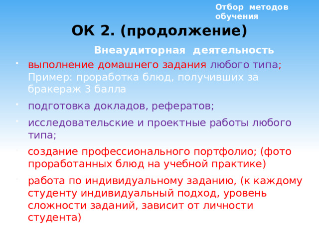 Отбор методов обучения ОК 2. (продолжение)  Внеаудиторная деятельность выполнение домашнего задания любого типа ; Пример: проработка блюд, получивших за бракераж 3 балла подготовка докладов, рефератов; исследовательские и проектные работы любого типа; создание профессионального портфолио; (фото проработанных блюд на учебной практике) работа по индивидуальному заданию, (к каждому студенту индивидуальный подход, уровень сложности заданий, зависит от личности студента)  