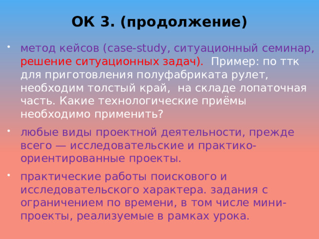 ОК 3. (продолжение) метод кейсов (case-study, ситуационный семинар, решение ситуационных задач). Пример: по ттк для приготовления полуфабриката рулет, необходим толстый край, на складе лопаточная часть. Какие технологические приёмы необходимо применить? любые виды проектной деятельности, прежде всего — исследовательские и практико-ориентированные проекты. практические работы поискового и исследовательско­го характера. задания с ограничением по времени, в том числе мини-проекты, реализуемые в рамках урока.  